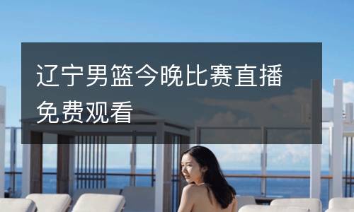 辽宁男篮今晚比赛直播免费观看